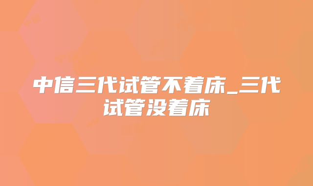 中信三代试管不着床_三代试管没着床