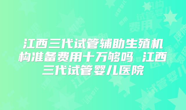 江西三代试管辅助生殖机构准备费用十万够吗 江西三代试管婴儿医院