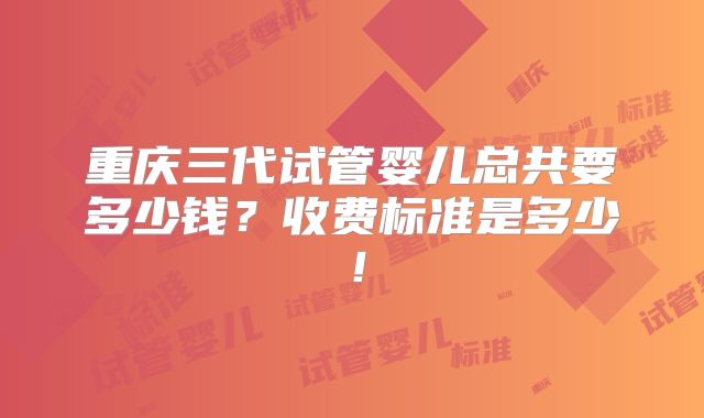 重庆三代试管婴儿总共要多少钱？收费标准是多少！