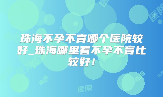 珠海不孕不育哪个医院较好_珠海哪里看不孕不育比较好!