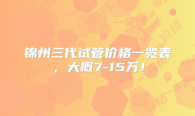 锦州三代试管价格一览表，大概7-15万！