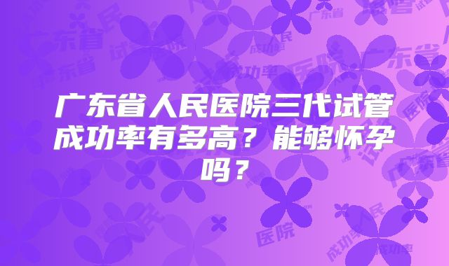 广东省人民医院三代试管成功率有多高?能够怀孕吗?