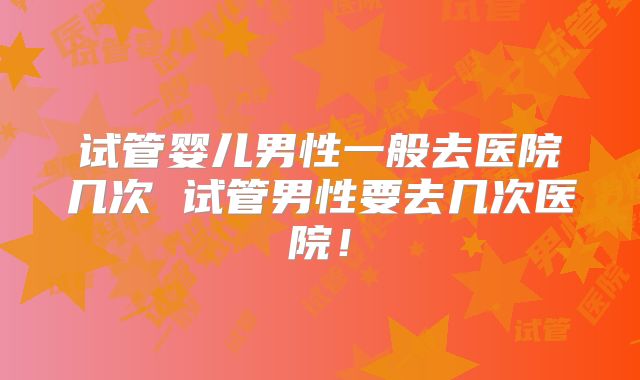 试管婴儿男性一般去医院几次 试管男性要去几次医院！