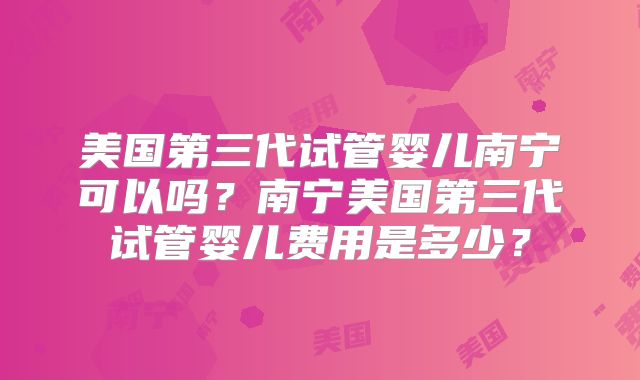 美国第三代试管婴儿南宁可以吗？南宁美国第三代试管婴儿费用是多少？