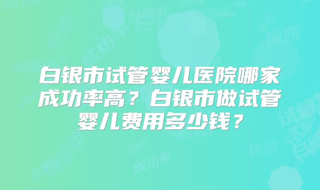 白银市试管婴儿医院哪家成功率高？白银市做试管婴儿费用多少钱？