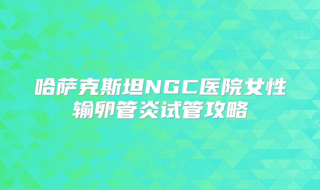 哈萨克斯坦NGC医院女性输卵管炎试管攻略