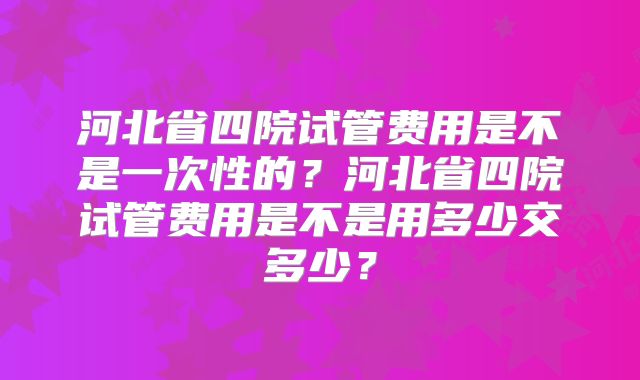 河北省四院试管费用是不是一次性的？河北省四院试管费用是不是用多少交多少？