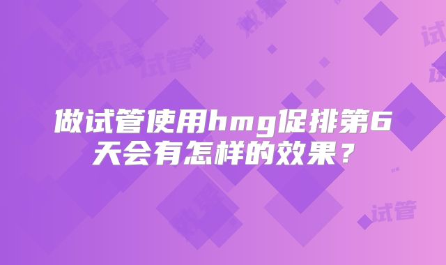 做试管使用hmg促排第6天会有怎样的效果?