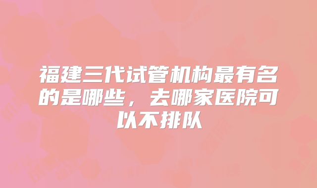 福建三代试管机构最有名的是哪些，去哪家医院可以不排队
