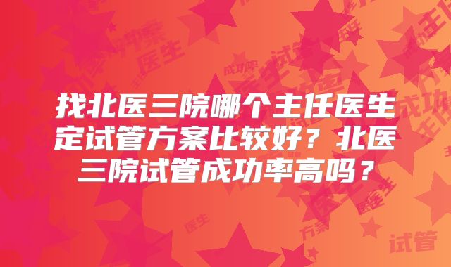 找北医三院哪个主任医生定试管方案比较好？北医三院试管成功率高吗？