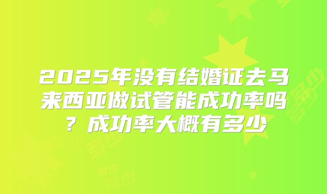 2025年没有结婚证去马来西亚做试管能成功率吗?成功率大概有多少