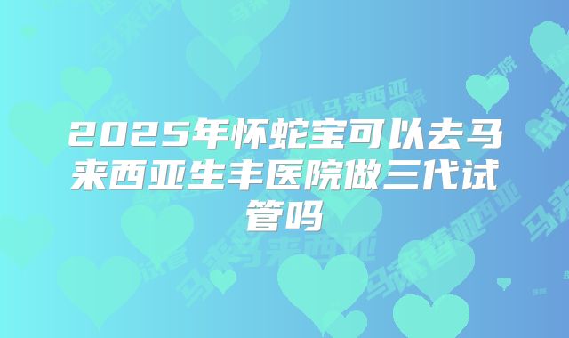 2025年怀蛇宝可以去马来西亚生丰医院做三代试管吗