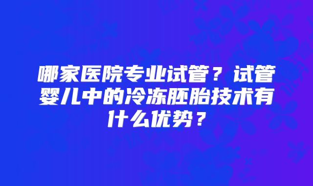 哪家医院专业试管？试管婴儿中的冷冻胚胎技术有什么优势？