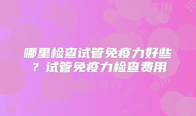 哪里检查试管免疫力好些?试管免疫力检查费用