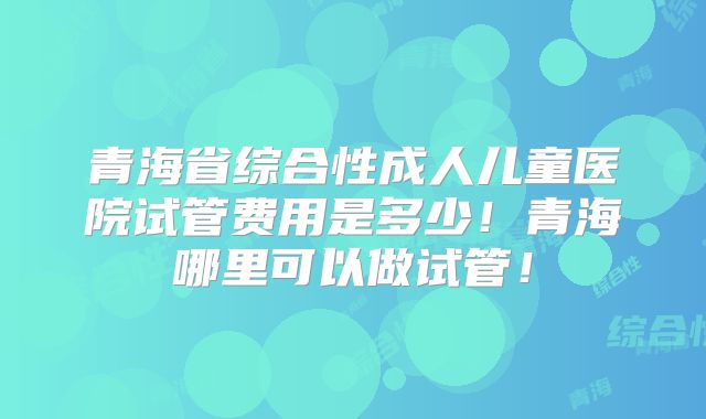 青海省综合性成人儿童医院试管费用是多少！青海哪里可以做试管！
