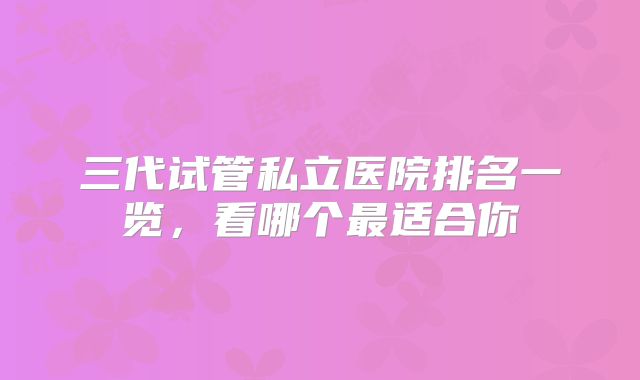 三代试管私立医院排名一览,看哪个最适合你
