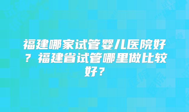 福建哪家试管婴儿医院好？福建省试管哪里做比较好？