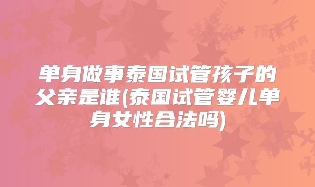 单身做事泰国试管孩子的父亲是谁(泰国试管婴儿单身女性合法吗)