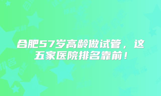 合肥57岁高龄做试管，这五家医院排名靠前！