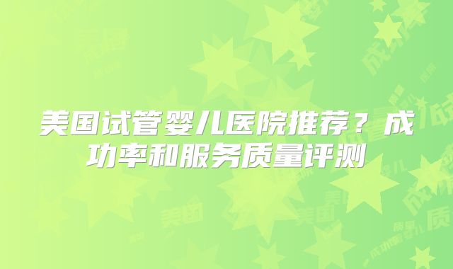 美国试管婴儿医院推荐？成功率和服务质量评测