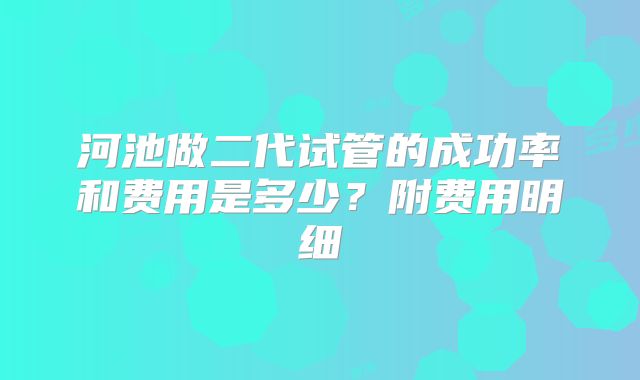 河池做二代试管的成功率和费用是多少？附费用明细