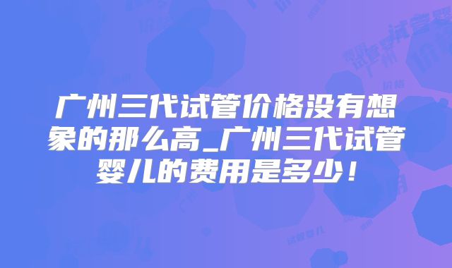 广州三代试管价格没有想象的那么高_广州三代试管婴儿的费用是多少!
