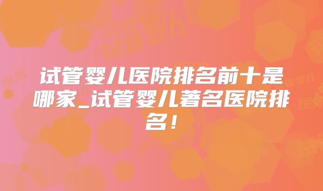 试管婴儿医院排名前十是哪家_试管婴儿著名医院排名!