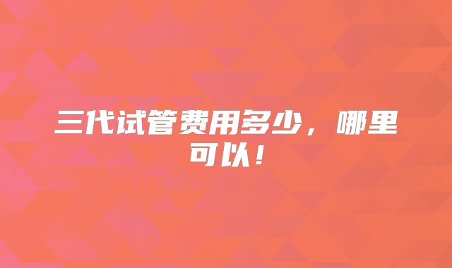 三代试管费用多少，哪里可以！