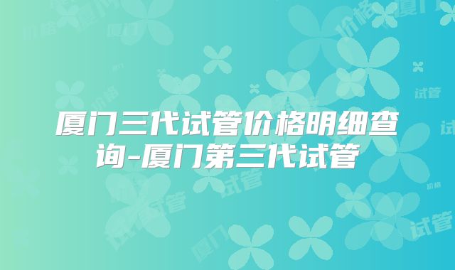 厦门三代试管价格明细查询-厦门第三代试管