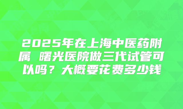 2025年在上海中医药附属 曙光医院做三代试管可以吗？大概要花费多少钱