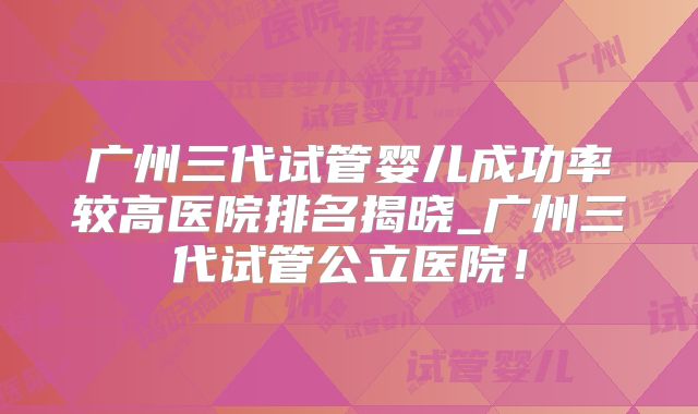 广州三代试管婴儿成功率较高医院排名揭晓_广州三代试管公立医院!