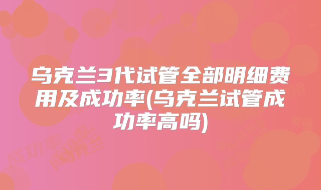 乌克兰3代试管全部明细费用及成功率(乌克兰试管成功率高吗)