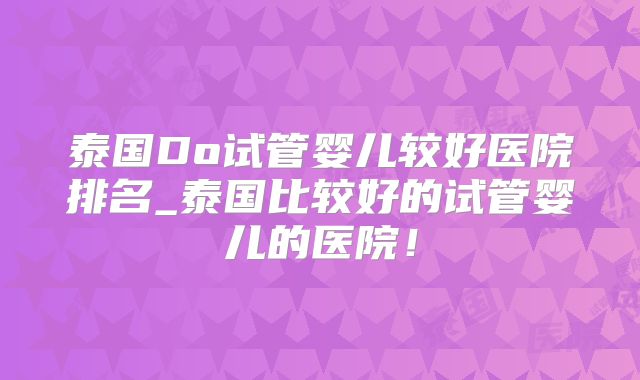 泰国Do试管婴儿较好医院排名_泰国比较好的试管婴儿的医院！