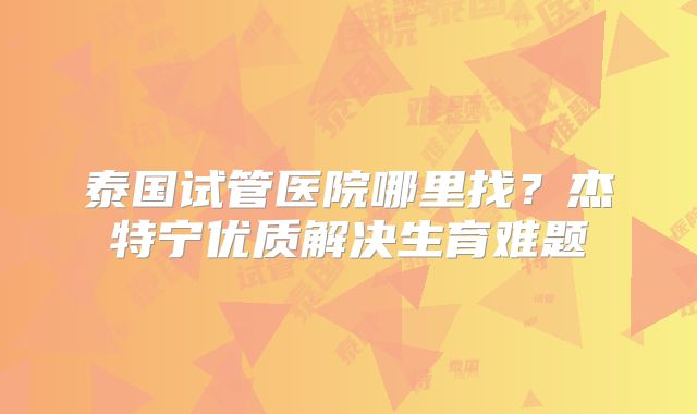 泰国试管医院哪里找？杰特宁优质解决生育难题