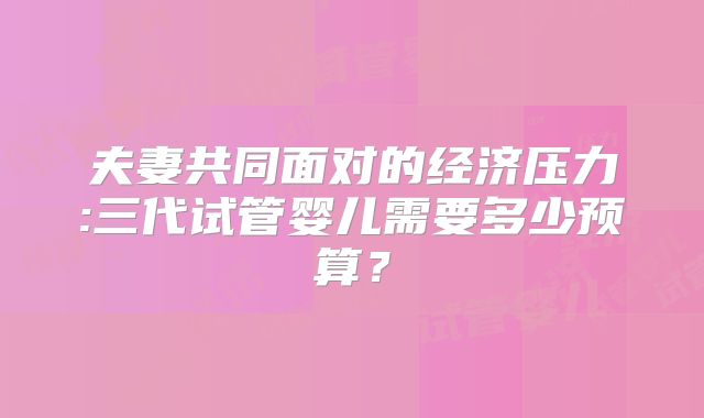 夫妻共同面对的经济压力:三代试管婴儿需要多少预算?