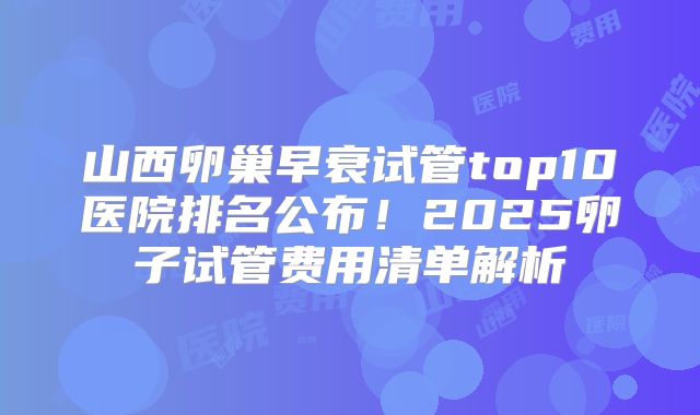 山西卵巢早衰试管top10医院排名公布！2025卵子试管费用清单解析