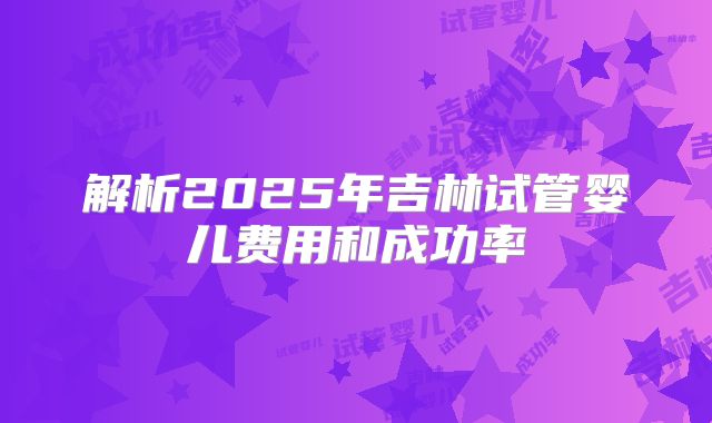 解析2025年吉林试管婴儿费用和成功率