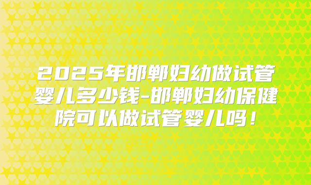 2025年邯郸妇幼做试管婴儿多少钱-邯郸妇幼保健院可以做试管婴儿吗!