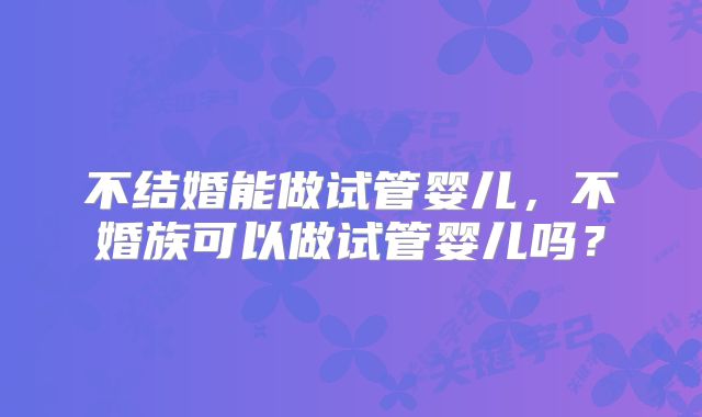 不结婚能做试管婴儿,不婚族可以做试管婴儿吗?