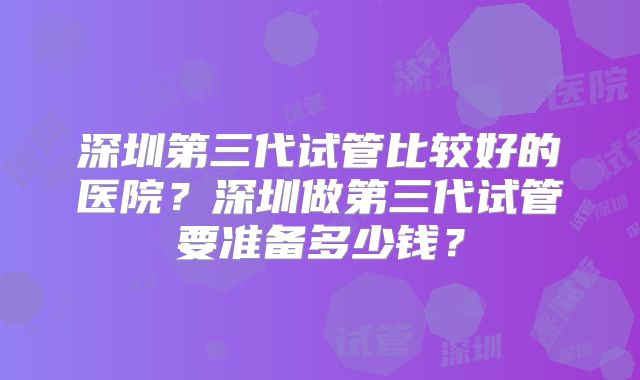 深圳第三代试管比较好的医院？深圳做第三代试管要准备多少钱？