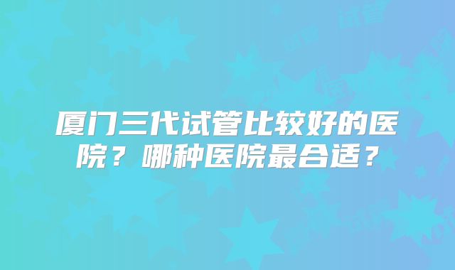厦门三代试管比较好的医院？哪种医院最合适？