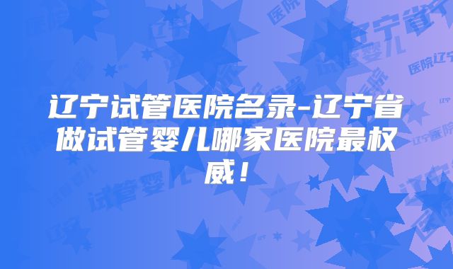 辽宁试管医院名录-辽宁省做试管婴儿哪家医院最权威!