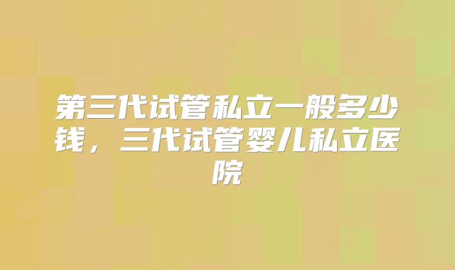 第三代试管私立一般多少钱，三代试管婴儿私立医院