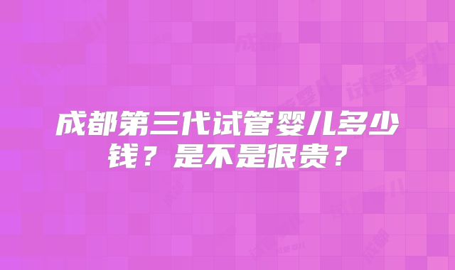 成都第三代试管婴儿多少钱?是不是很贵?