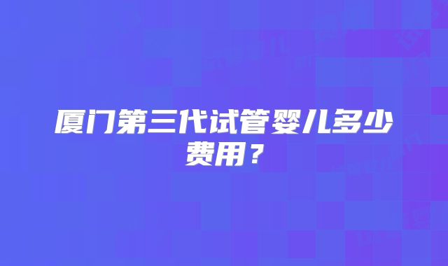 厦门第三代试管婴儿多少费用？