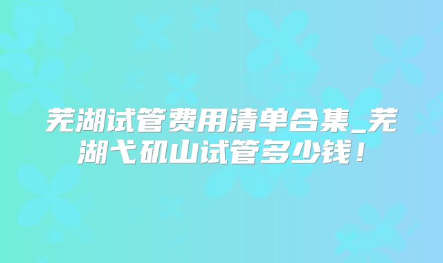 芜湖试管费用清单合集_芜湖弋矶山试管多少钱！