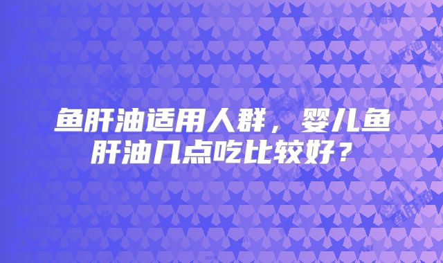 鱼肝油适用人群,婴儿鱼肝油几点吃比较好?
