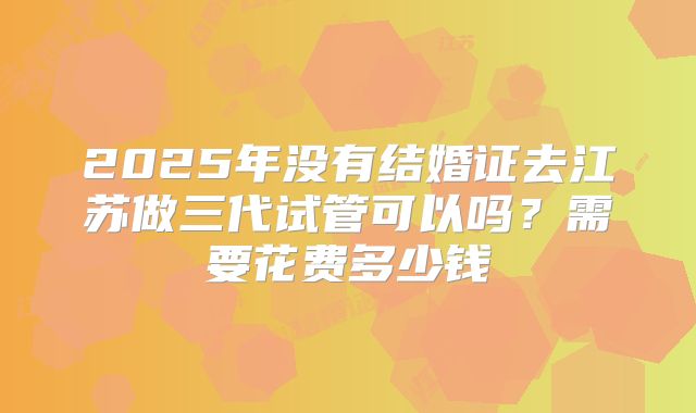 2025年没有结婚证去江苏做三代试管可以吗?需要花费多少钱