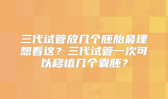 三代试管放几个胚胎最理想看这？三代试管一次可以移植几个囊胚？