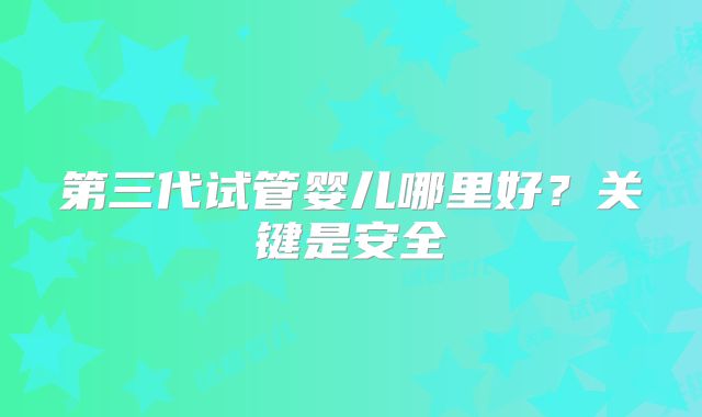 第三代试管婴儿哪里好?关键是安全